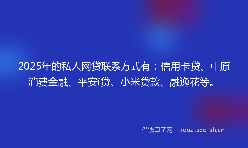 2025年的私人网贷联系方式有：信用卡贷、中原消费金融、平安i贷、小米贷款、融逸花等。