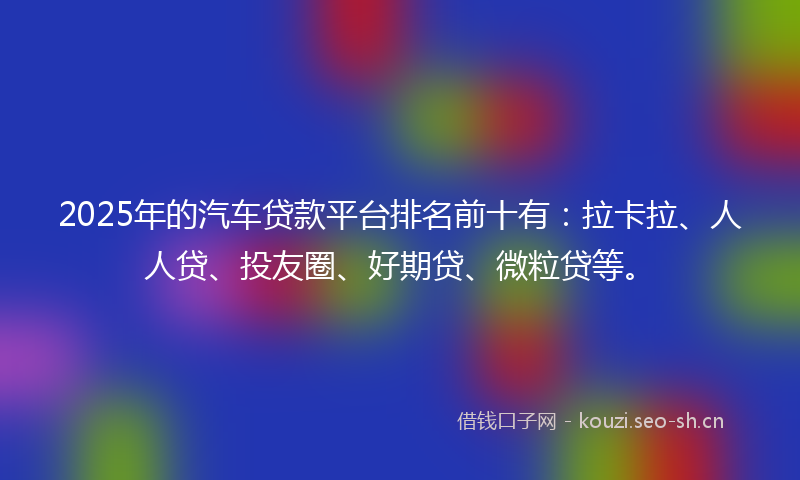 2025年的汽车贷款平台排名前十有：拉卡拉、人人贷、投友圈、好期贷、微粒贷等。