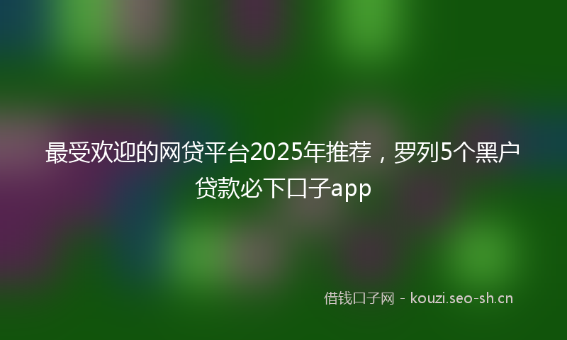 最受欢迎的网贷平台2025年推荐，罗列5个黑户贷款必下口子app