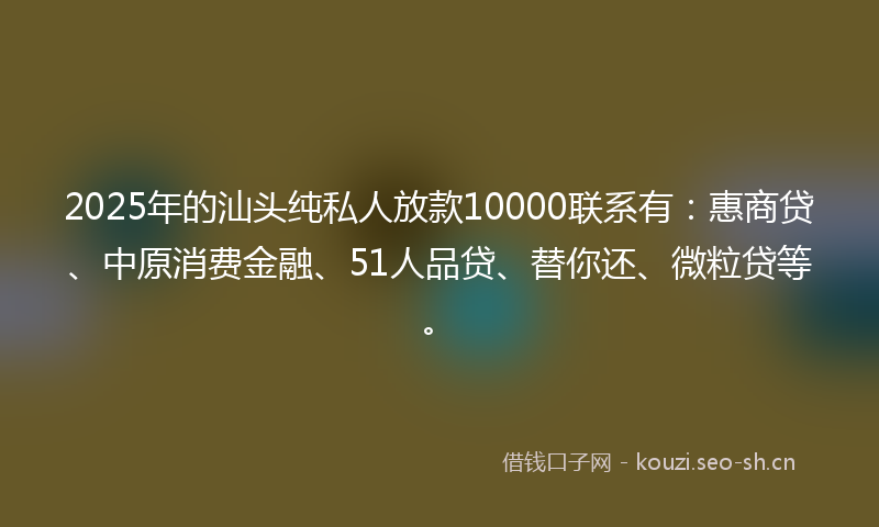 2025年的汕头纯私人放款10000联系有：惠商贷、中原消费金融、51人品贷、替你还、微粒贷等。