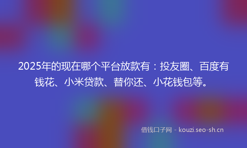 2025年的现在哪个平台放款有：投友圈、百度有钱花、小米贷款、替你还、小花钱包等。
