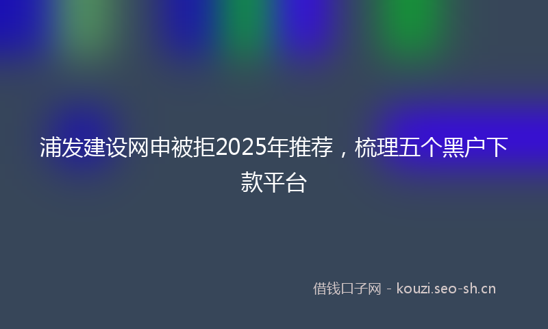 浦发建设网申被拒2025年推荐，梳理五个黑户下款平台