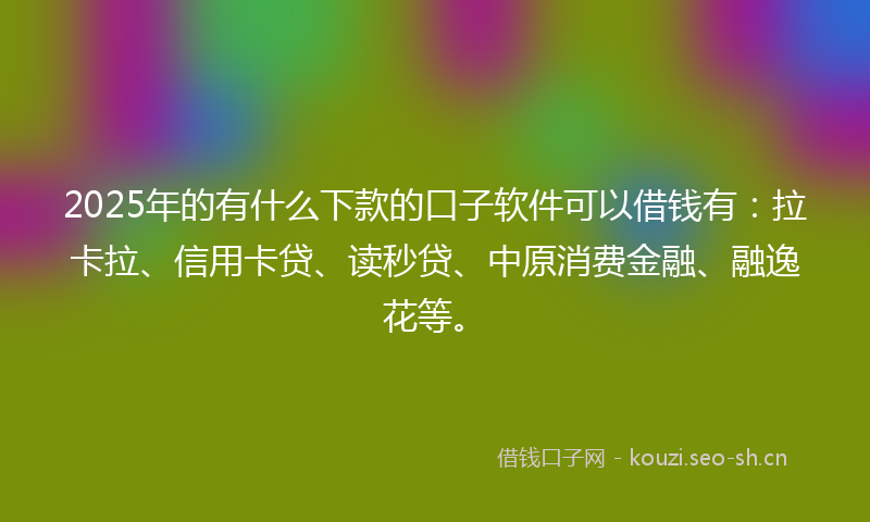 2025年的有什么下款的口子软件可以借钱有：拉卡拉、信用卡贷、读秒贷、中原消费金融、融逸花等。