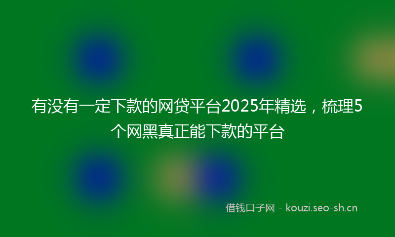 有没有一定下款的网贷平台2025年精选,梳理5个网黑真正能下款的平台