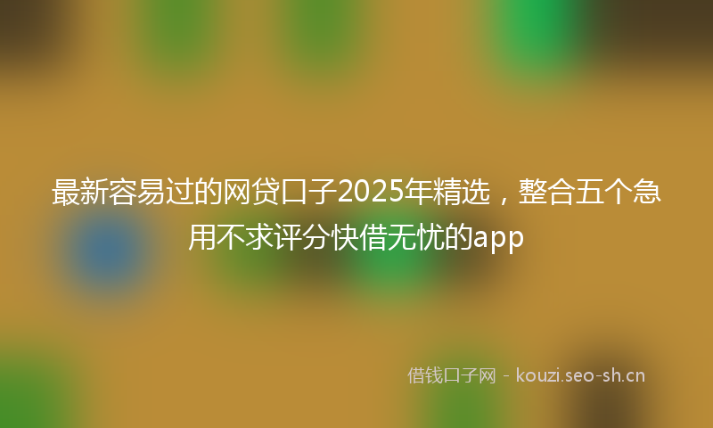 最新容易过的网贷口子2025年精选，整合五个急用不求评分快借无忧的app