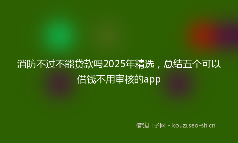 消防不过不能贷款吗2025年精选，总结五个可以借钱不用审核的app