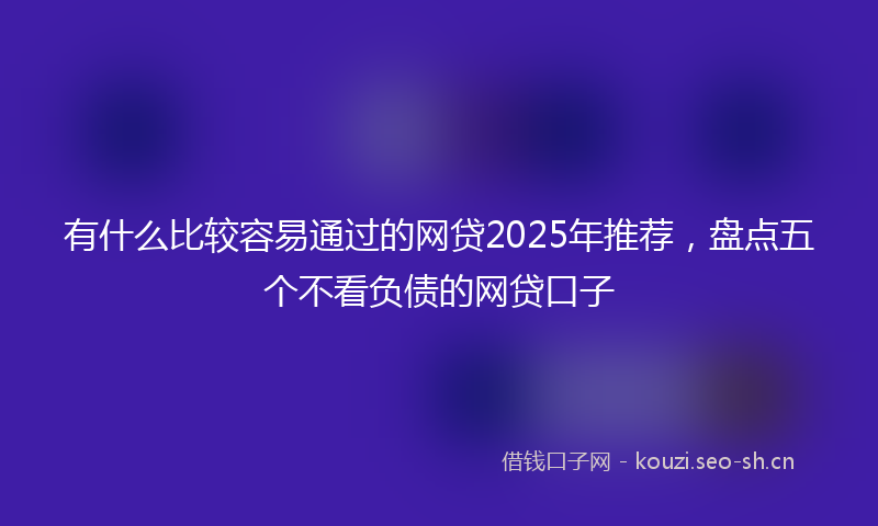 有什么比较容易通过的网贷2025年推荐,盘点五个不看负债的网贷口子