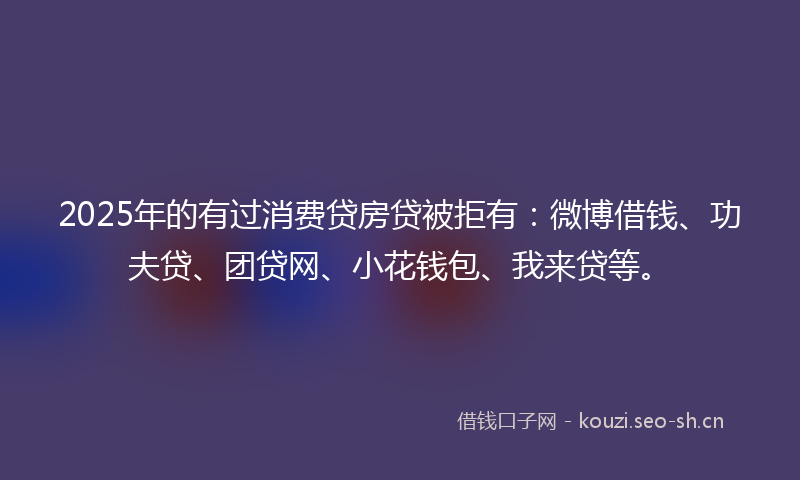 2025年的有过消费贷房贷被拒有：微博借钱、功夫贷、团贷网、小花钱包、我来贷等。