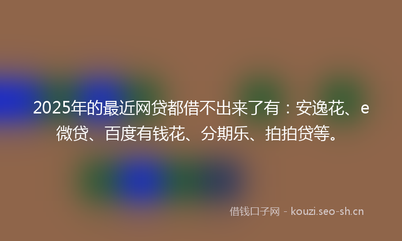 2025年的最近网贷都借不出来了有：安逸花、e微贷、百度有钱花、分期乐、拍拍贷等。