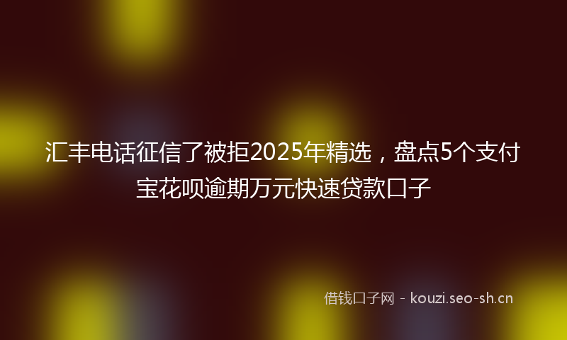 汇丰电话征信了被拒2025年精选，盘点5个支付宝花呗逾期万元快速贷款口子