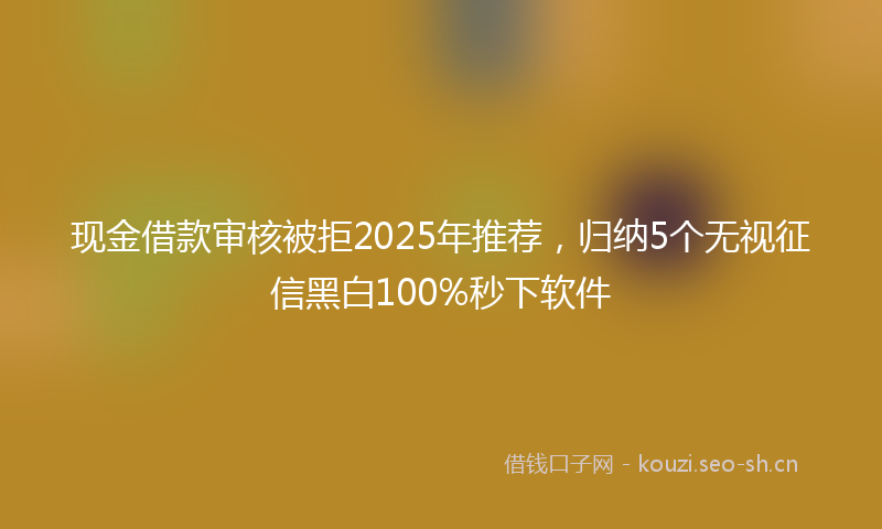 现金借款审核被拒2025年推荐，归纳5个无视征信黑白100%秒下软件