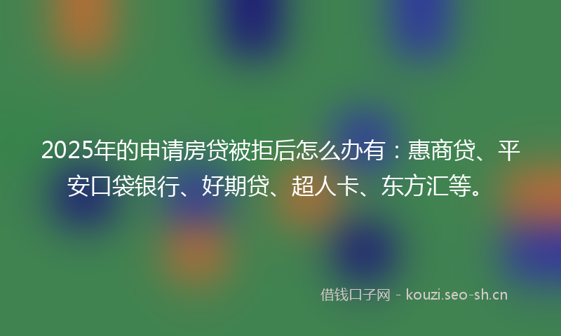 2025年的申请房贷被拒后怎么办有：惠商贷、平安口袋银行、好期贷、超人卡、东方汇等。
