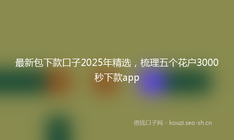 最新包下款口子2025年精选，梳理五个花户3000秒下款app