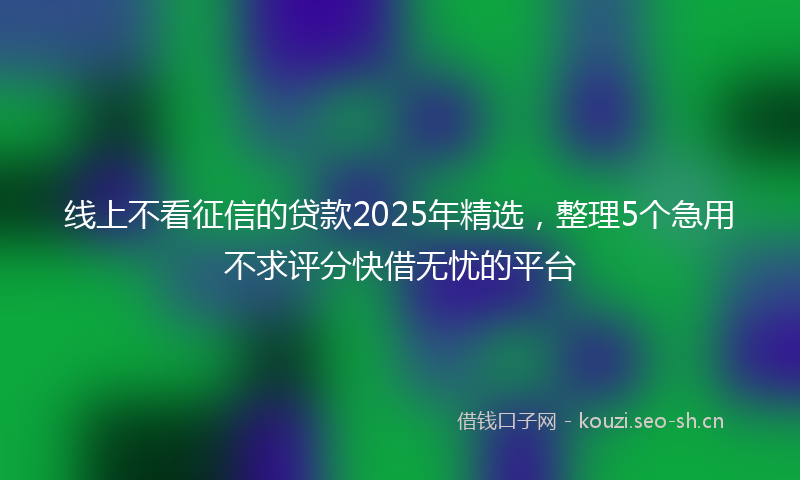 线上不看征信的贷款2025年精选，整理5个急用不求评分快借无忧的平台