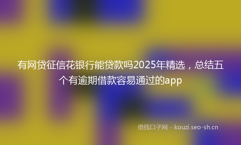 有网贷征信花银行能贷款吗2025年精选，总结五个有逾期借款容易通过的app
