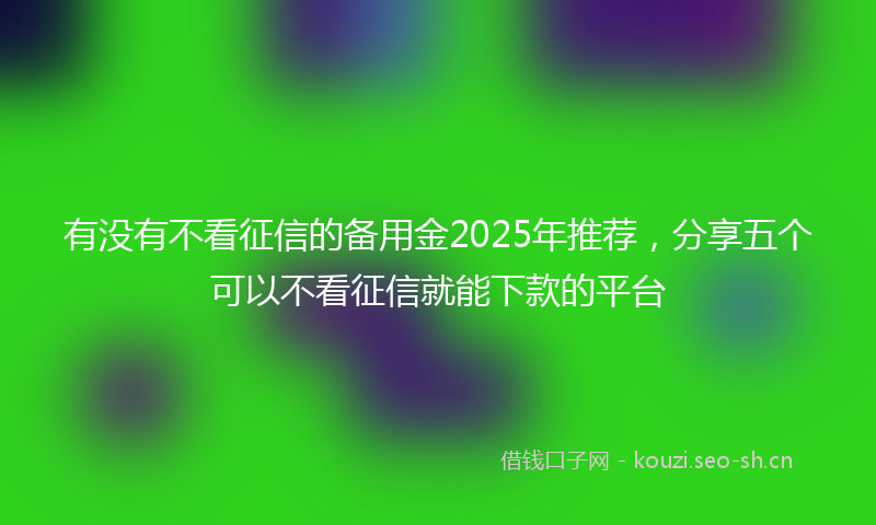 有没有不看征信的备用金2025年推荐，分享五个可以不看征信就能下款的平台