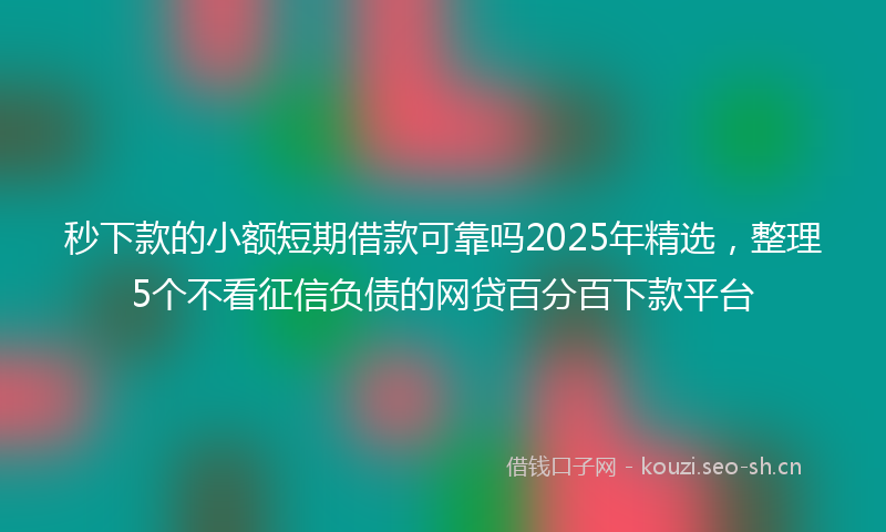 秒下款的小额短期借款可靠吗2025年精选，整理5个不看征信负债的网贷百分百下款平台