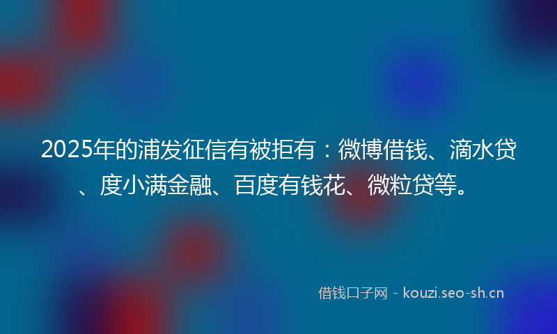 2025年的浦发征信有被拒有：微博借钱、滴水贷、度小满金融、百度有钱花、微粒贷等。
