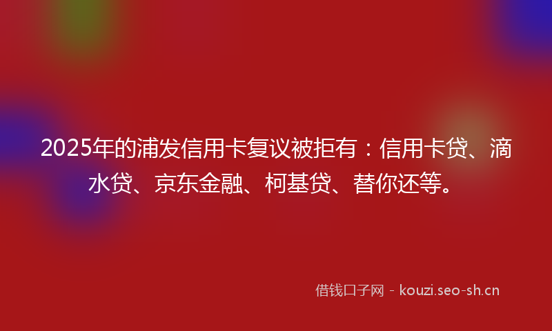 2025年的浦发信用卡复议被拒有：信用卡贷、滴水贷、京东金融、柯基贷、替你还等。