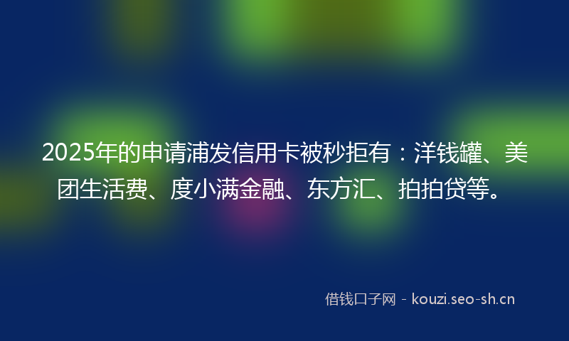 2025年的申请浦发信用卡被秒拒有：洋钱罐、美团生活费、度小满金融、东方汇、拍拍贷等。