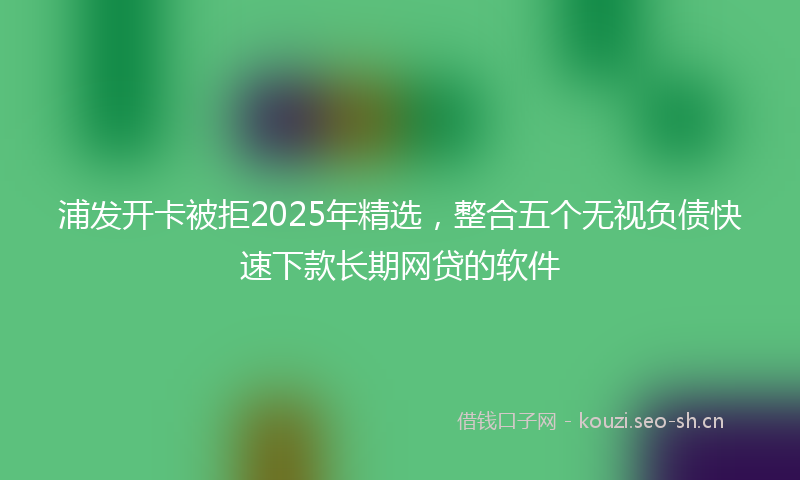 浦发开卡被拒2025年精选，整合五个无视负债快速下款长期网贷的软件