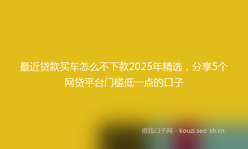 最近贷款买车怎么不下款2025年精选，分享5个网贷平台门槛低一点的口子