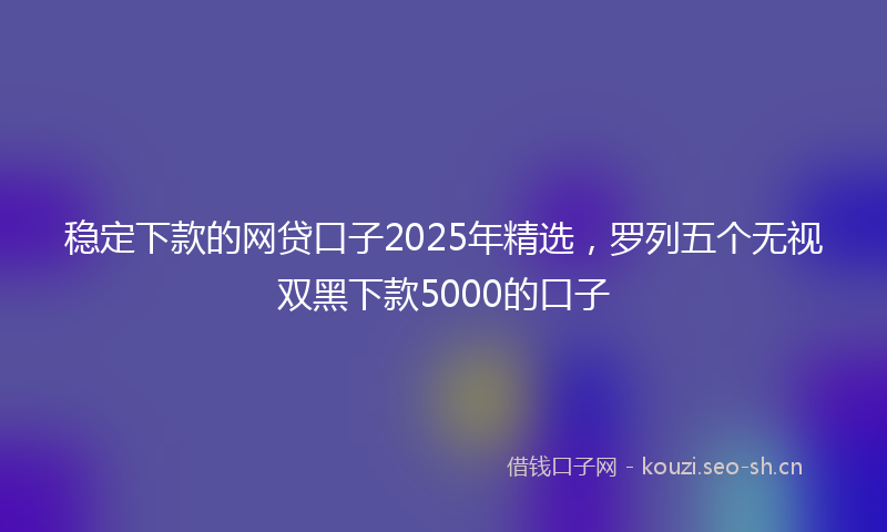 稳定下款的网贷口子2025年精选，罗列五个无视双黑下款5000的口子