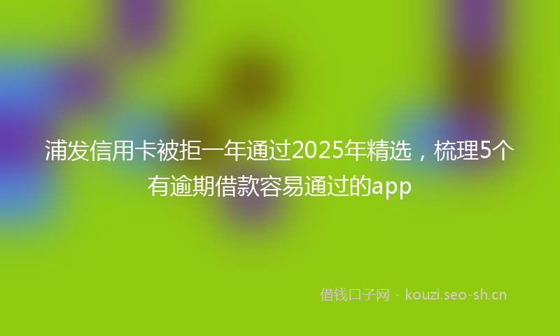 浦发信用卡被拒一年通过2025年精选，梳理5个有逾期借款容易通过的app