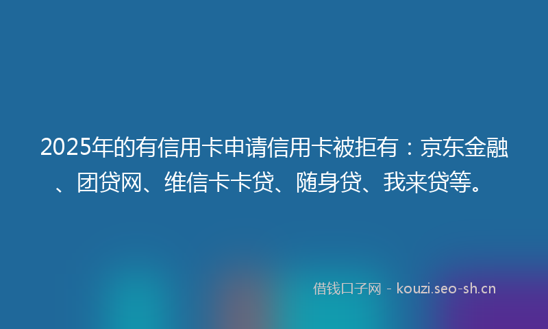 2025年的有信用卡申请信用卡被拒有：京东金融、团贷网、维信卡卡贷、随身贷、我来贷等。