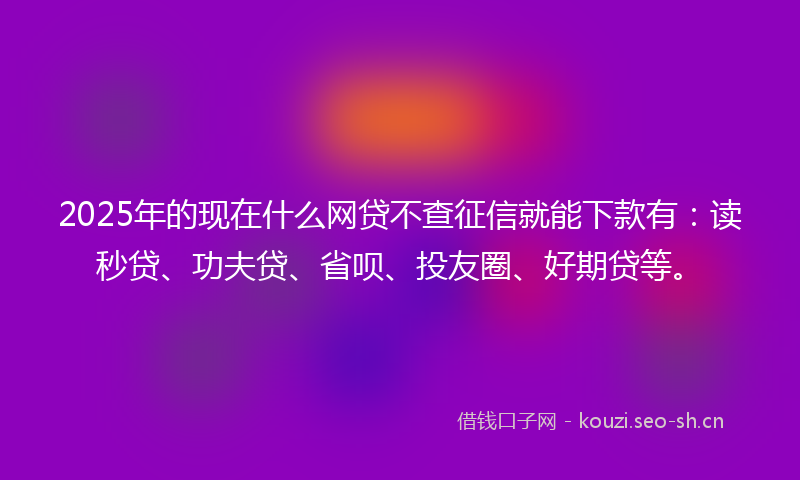 2025年的现在什么网贷不查征信就能下款有：读秒贷、功夫贷、省呗、投友圈、好期贷等。