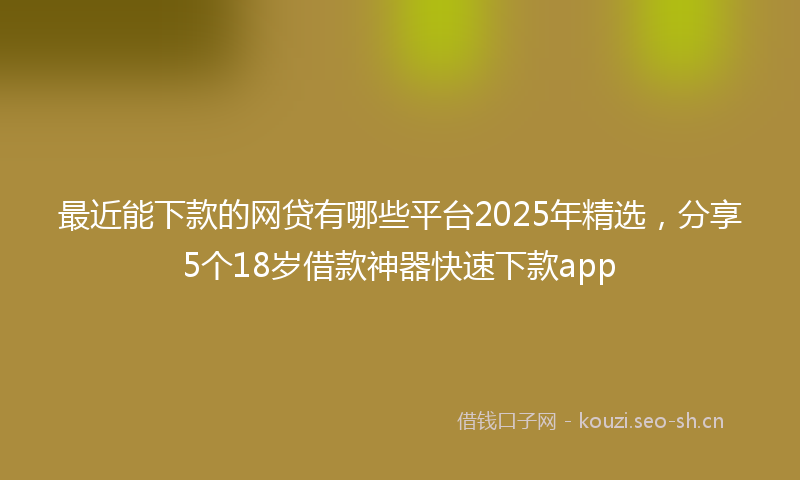 最近能下款的网贷有哪些平台2025年精选，分享5个18岁借款神器快速下款app