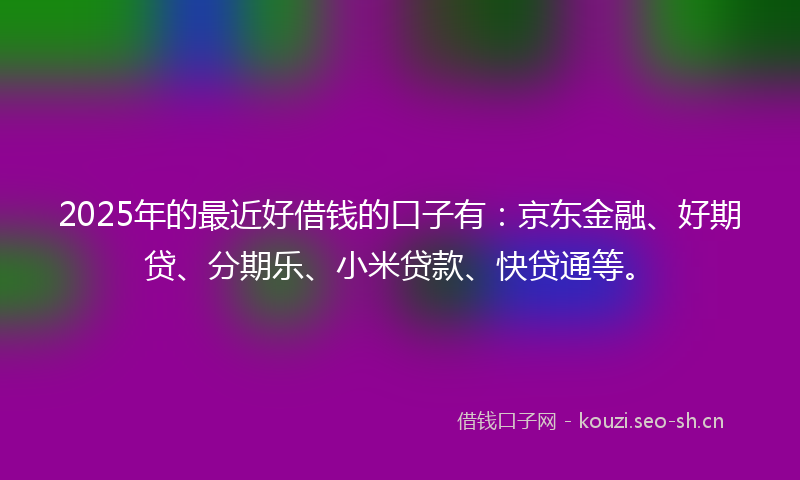 2025年的最近好借钱的口子有：京东金融、好期贷、分期乐、小米贷款、快贷通等。