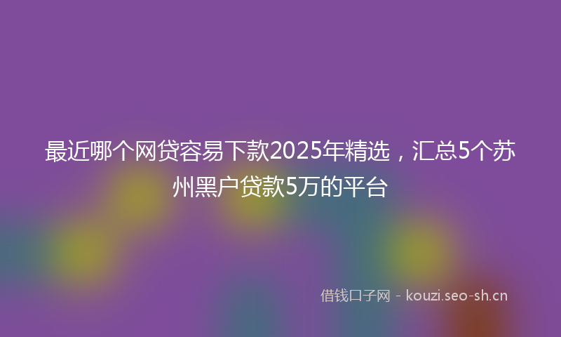 最近哪个网贷容易下款2025年精选，汇总5个苏州黑户贷款5万的平台