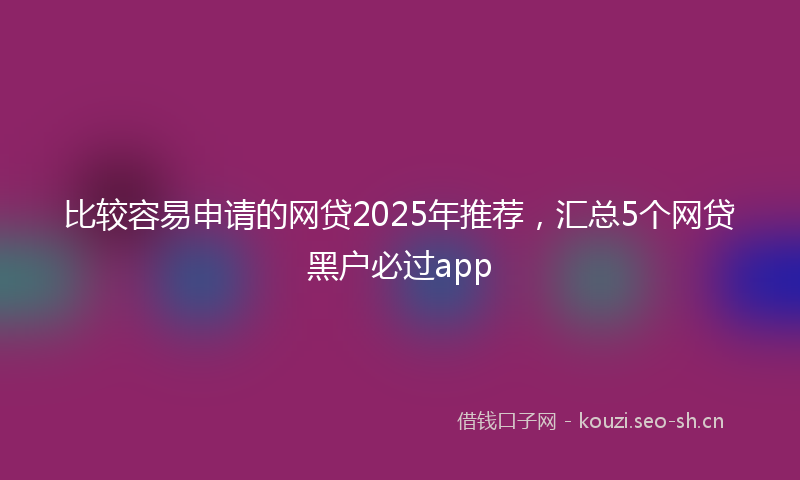 比较容易申请的网贷2025年推荐，汇总5个网贷黑户必过app