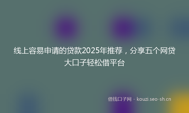 线上容易申请的贷款2025年推荐，分享五个网贷大口子轻松借平台