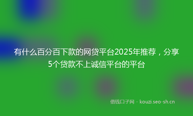 有什么百分百下款的网贷平台2025年推荐，分享5个贷款不上诚信平台的平台
