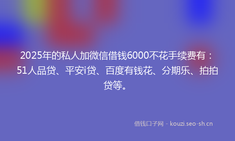 2025年的私人加微信借钱6000不花手续费有：51人品贷、平安i贷、百度有钱花、分期乐、拍拍贷等。