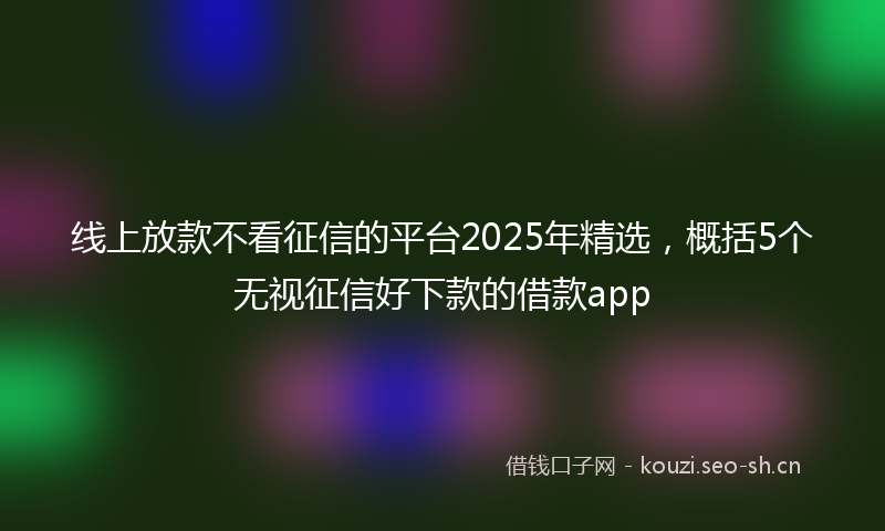 线上放款不看征信的平台2025年精选，概括5个无视征信好下款的借款app