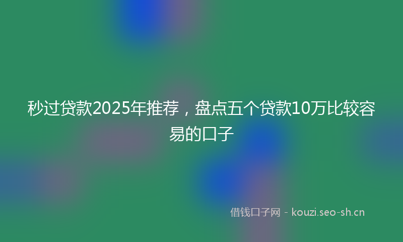 秒过贷款2025年推荐，盘点五个贷款10万比较容易的口子