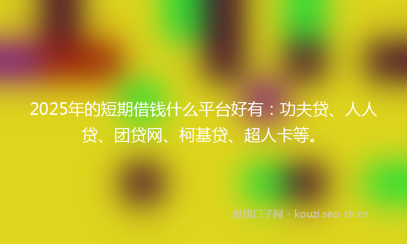 2025年的短期借钱什么平台好有：功夫贷、人人贷、团贷网、柯基贷、超人卡等。