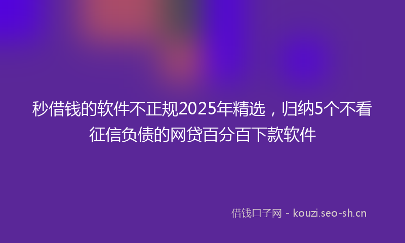 秒借钱的软件不正规2025年精选，归纳5个不看征信负债的网贷百分百下款软件
