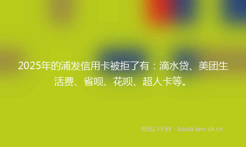 2025年的浦发信用卡被拒了有：滴水贷、美团生活费、省呗、花呗、超人卡等。