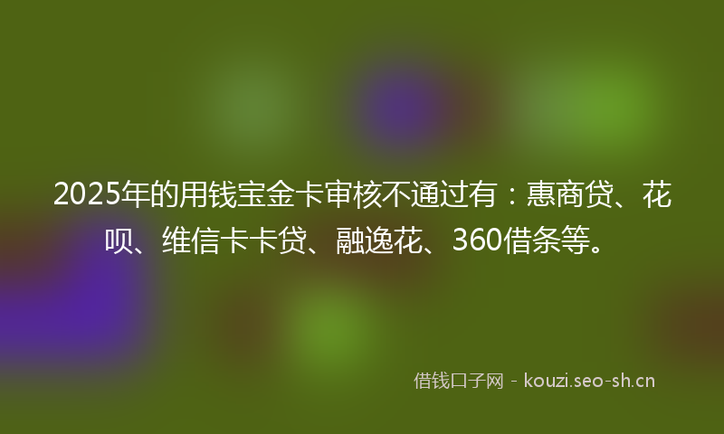 2025年的用钱宝金卡审核不通过有：惠商贷、花呗、维信卡卡贷、融逸花、360借条等。