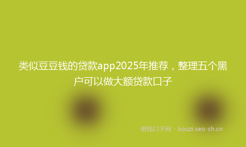 类似豆豆钱的贷款app2025年推荐，整理五个黑户可以做大额贷款口子