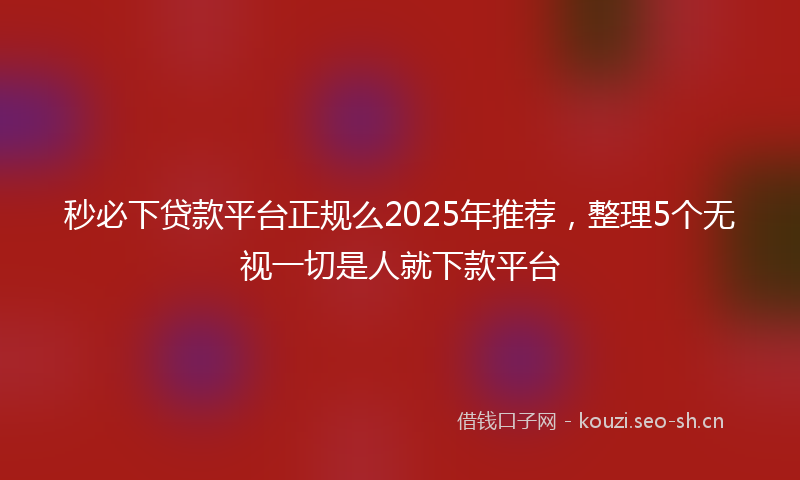 秒必下贷款平台正规么2025年推荐，整理5个无视一切是人就下款平台
