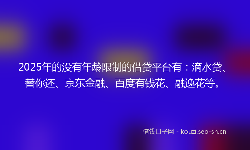 2025年的没有年龄限制的借贷平台有：滴水贷、替你还、京东金融、百度有钱花、融逸花等。