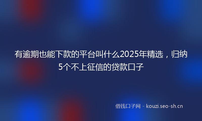 有逾期也能下款的平台叫什么2025年精选，归纳5个不上征信的贷款口子