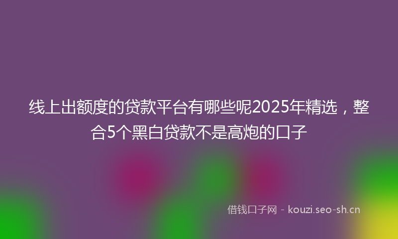 线上出额度的贷款平台有哪些呢2025年精选，整合5个黑白贷款不是高炮的口子