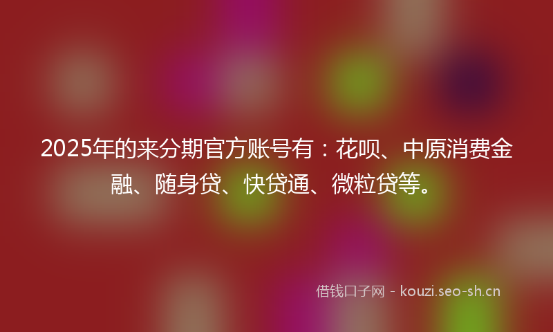 2025年的来分期官方账号有：花呗、中原消费金融、随身贷、快贷通、微粒贷等。
