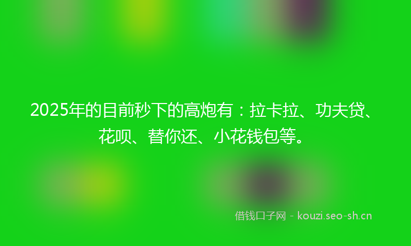 2025年的目前秒下的高炮有：拉卡拉、功夫贷、花呗、替你还、小花钱包等。